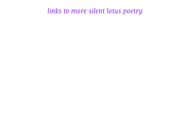 
links to more silent lotus poetry

propeace.net

tiferetjournal.com

allspirit.co.uk/silentlotus

writespirit.net/spiritual_poets

healingartsnetwork.com/newverse.htm

othervoicespoetry.org/vol22/index.html

poetry-chaikhana.com/S/silentlotus.net/index.html

poetseers.org/spiritual_and_devotional_poets/contemp

blickwechsel.typepad.com/blickwechsel/inner_space/index.html

poetsagainstthewar.org/displaypoem.asp?AuthorID=2864#453059679